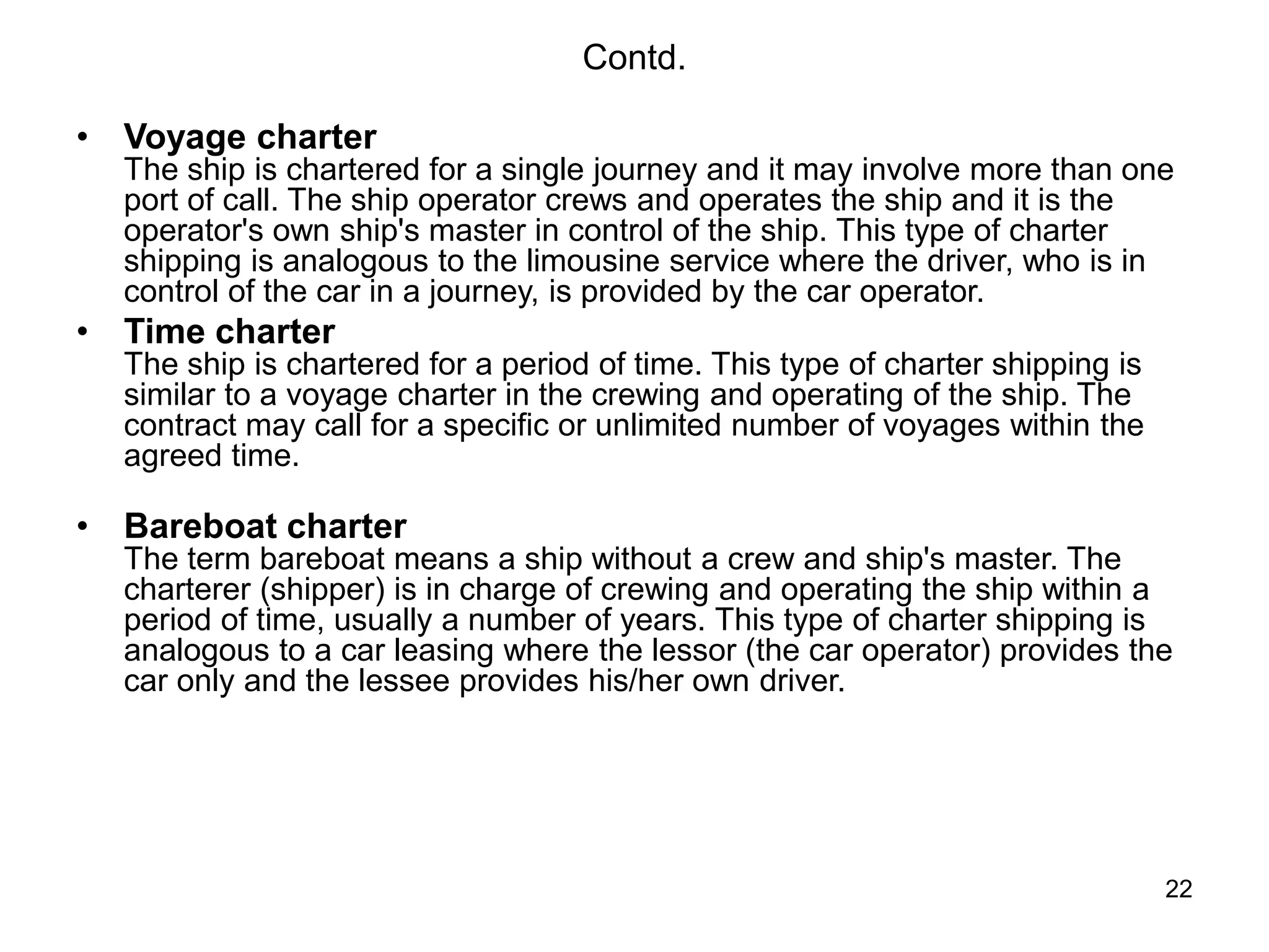 22
Contd.
• Voyage charter
The ship is chartered for a single journey and it may involve more than one
port of call. The ship operator crews and operates the ship and it is the
operator's own ship's master in control of the ship. This type of charter
shipping is analogous to the limousine service where the driver, who is in
control of the car in a journey, is provided by the car operator.
• Time charter
The ship is chartered for a period of time. This type of charter shipping is
similar to a voyage charter in the crewing and operating of the ship. The
contract may call for a specific or unlimited number of voyages within the
agreed time.
• Bareboat charter
The term bareboat means a ship without a crew and ship's master. The
charterer (shipper) is in charge of crewing and operating the ship within a
period of time, usually a number of years. This type of charter shipping is
analogous to a car leasing where the lessor (the car operator) provides the
car only and the lessee provides his/her own driver.
 