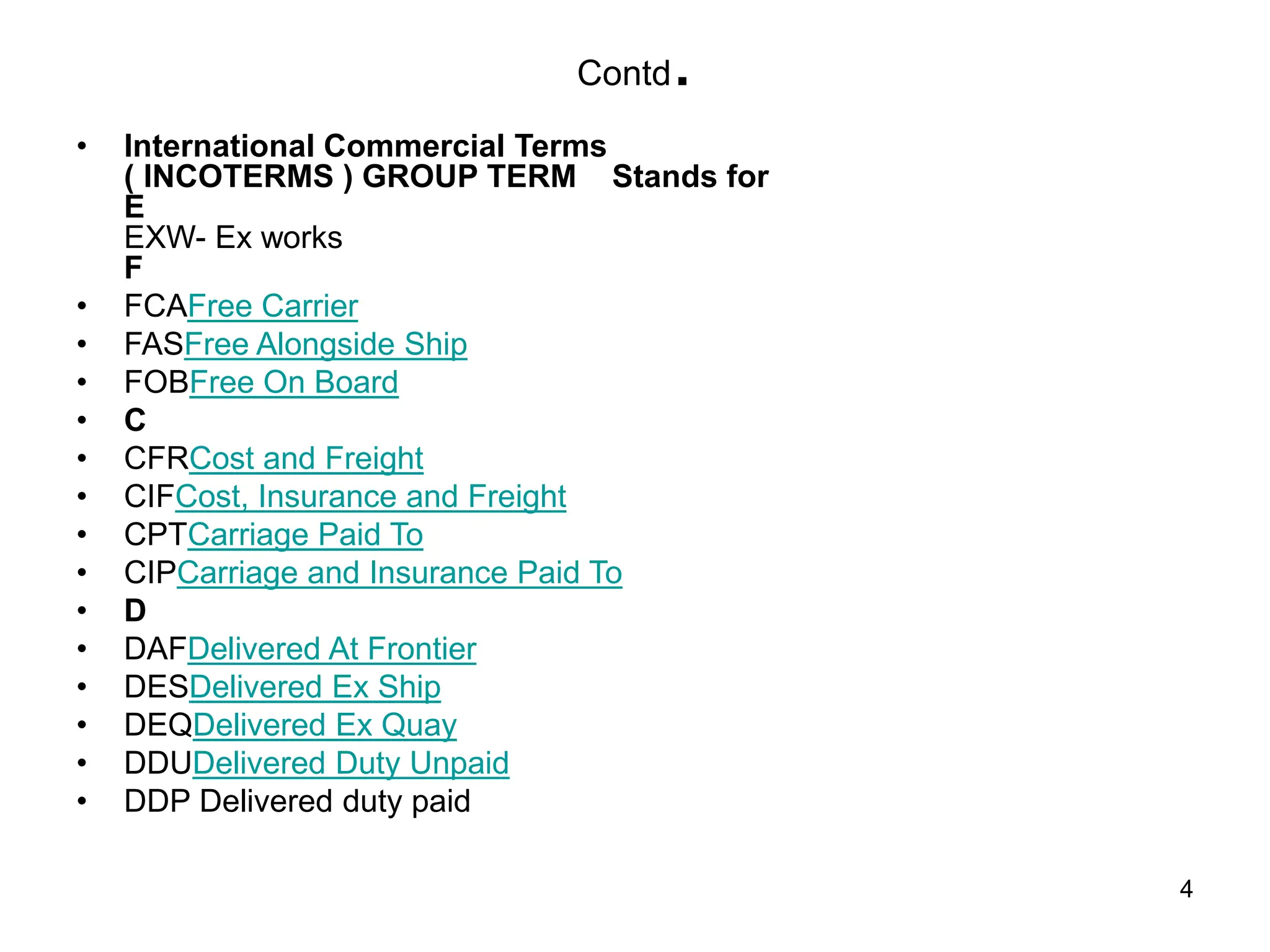 4
• International Commercial Terms
( INCOTERMS ) GROUP TERM Stands for
E
EXW- Ex works
F
• FCAFree Carrier
• FASFree Alongside Ship
• FOBFree On Board
• C
• CFRCost and Freight
• CIFCost, Insurance and Freight
• CPTCarriage Paid To
• CIPCarriage and Insurance Paid To
• D
• DAFDelivered At Frontier
• DESDelivered Ex Ship
• DEQDelivered Ex Quay
• DDUDelivered Duty Unpaid
• DDP Delivered duty paid
Contd.
 