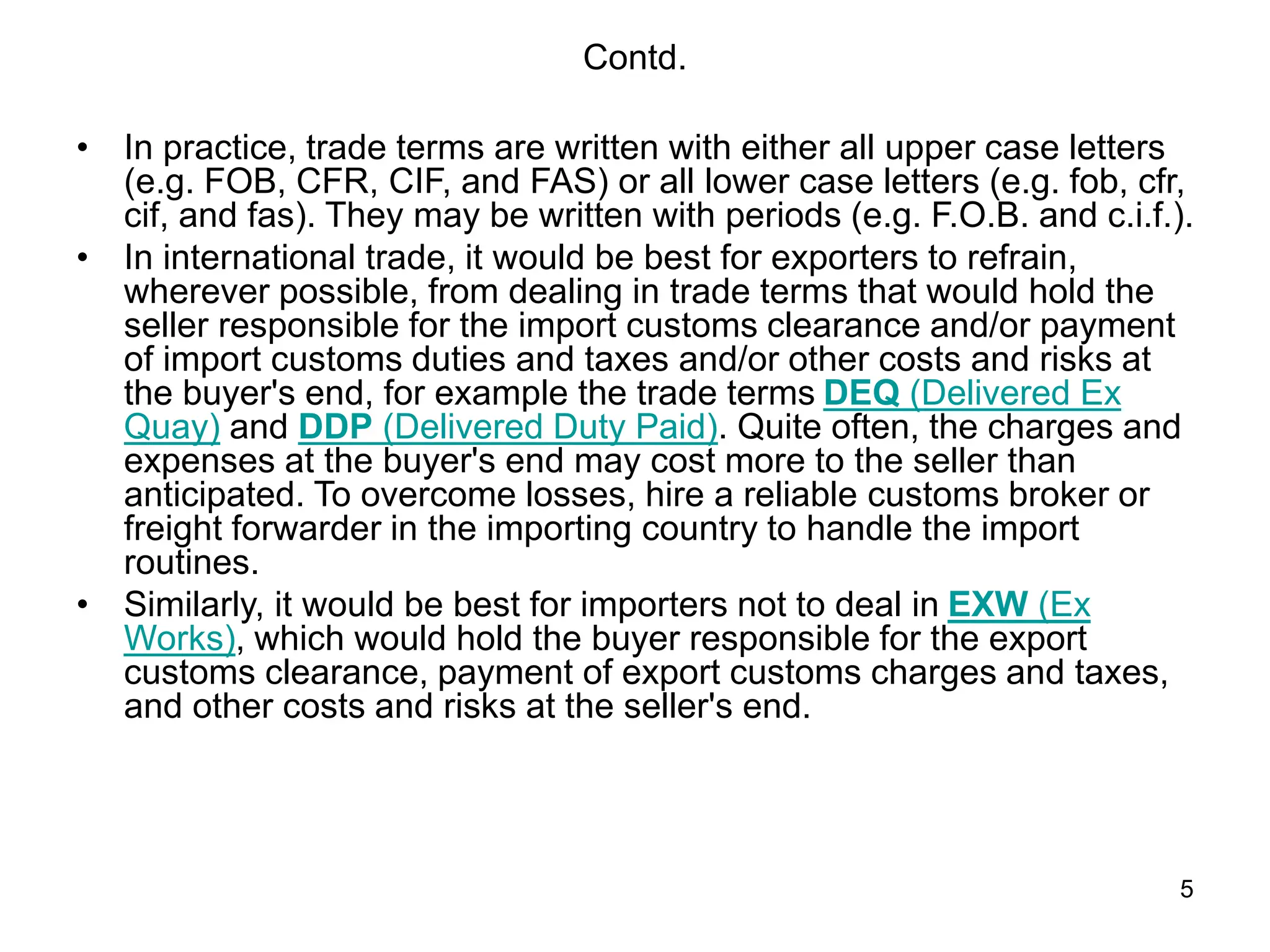 5
Contd.
• In practice, trade terms are written with either all upper case letters
(e.g. FOB, CFR, CIF, and FAS) or all lower case letters (e.g. fob, cfr,
cif, and fas). They may be written with periods (e.g. F.O.B. and c.i.f.).
• In international trade, it would be best for exporters to refrain,
wherever possible, from dealing in trade terms that would hold the
seller responsible for the import customs clearance and/or payment
of import customs duties and taxes and/or other costs and risks at
the buyer's end, for example the trade terms DEQ (Delivered Ex
Quay) and DDP (Delivered Duty Paid). Quite often, the charges and
expenses at the buyer's end may cost more to the seller than
anticipated. To overcome losses, hire a reliable customs broker or
freight forwarder in the importing country to handle the import
routines.
• Similarly, it would be best for importers not to deal in EXW (Ex
Works), which would hold the buyer responsible for the export
customs clearance, payment of export customs charges and taxes,
and other costs and risks at the seller's end.
 