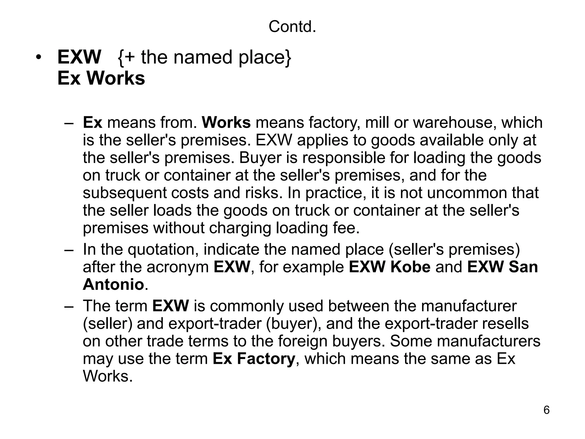 6
Contd.
• EXW {+ the named place}
Ex Works
– Ex means from. Works means factory, mill or warehouse, which
is the seller's premises. EXW applies to goods available only at
the seller's premises. Buyer is responsible for loading the goods
on truck or container at the seller's premises, and for the
subsequent costs and risks. In practice, it is not uncommon that
the seller loads the goods on truck or container at the seller's
premises without charging loading fee.
– In the quotation, indicate the named place (seller's premises)
after the acronym EXW, for example EXW Kobe and EXW San
Antonio.
– The term EXW is commonly used between the manufacturer
(seller) and export-trader (buyer), and the export-trader resells
on other trade terms to the foreign buyers. Some manufacturers
may use the term Ex Factory, which means the same as Ex
Works.
 