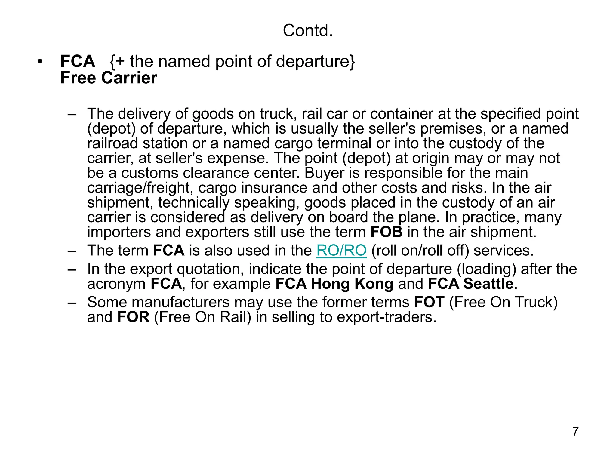 7
Contd.
• FCA {+ the named point of departure}
Free Carrier
– The delivery of goods on truck, rail car or container at the specified point
(depot) of departure, which is usually the seller's premises, or a named
railroad station or a named cargo terminal or into the custody of the
carrier, at seller's expense. The point (depot) at origin may or may not
be a customs clearance center. Buyer is responsible for the main
carriage/freight, cargo insurance and other costs and risks. In the air
shipment, technically speaking, goods placed in the custody of an air
carrier is considered as delivery on board the plane. In practice, many
importers and exporters still use the term FOB in the air shipment.
– The term FCA is also used in the RO/RO (roll on/roll off) services.
– In the export quotation, indicate the point of departure (loading) after the
acronym FCA, for example FCA Hong Kong and FCA Seattle.
– Some manufacturers may use the former terms FOT (Free On Truck)
and FOR (Free On Rail) in selling to export-traders.
 