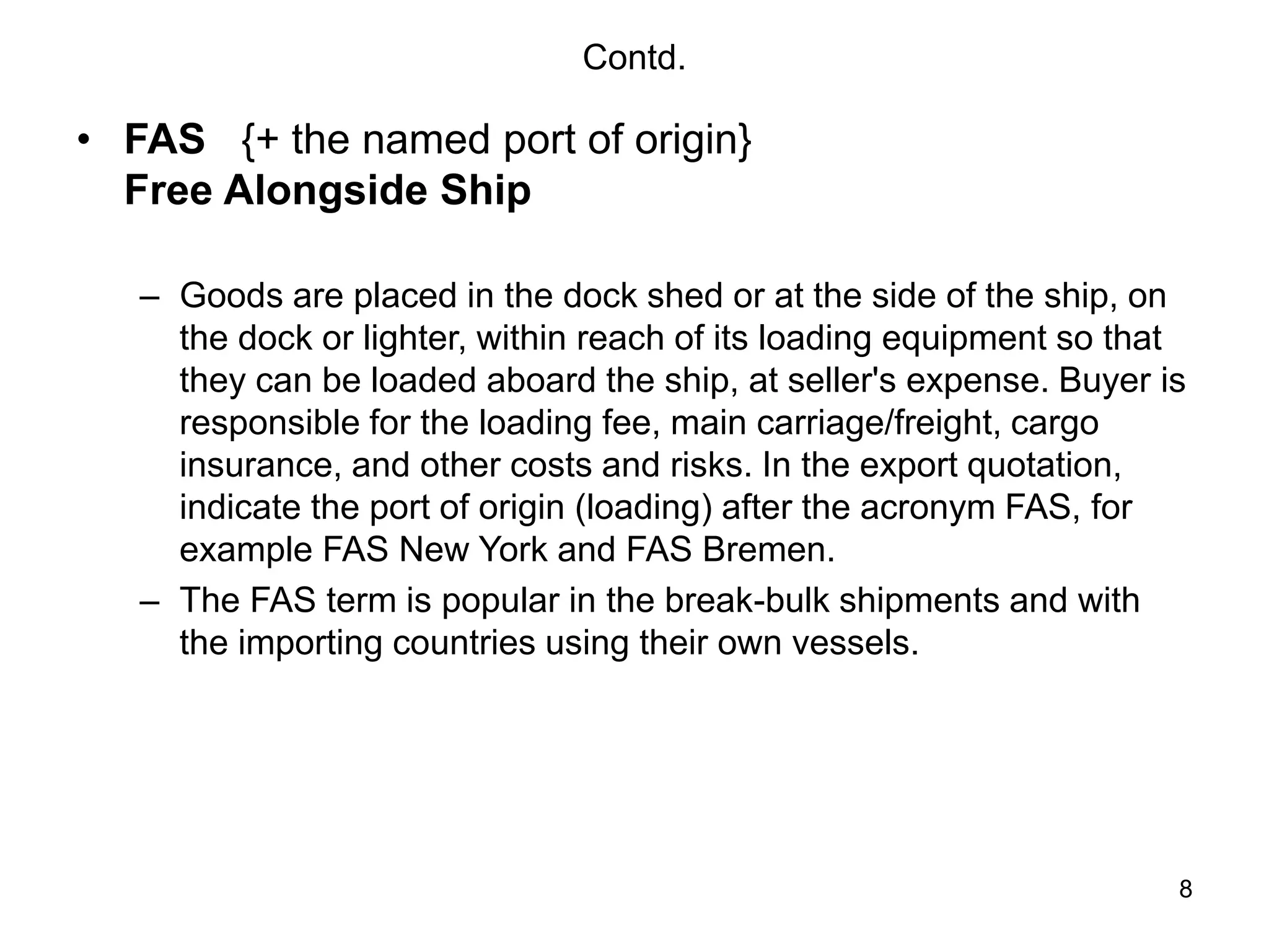 8
Contd.
• FAS {+ the named port of origin}
Free Alongside Ship
– Goods are placed in the dock shed or at the side of the ship, on
the dock or lighter, within reach of its loading equipment so that
they can be loaded aboard the ship, at seller's expense. Buyer is
responsible for the loading fee, main carriage/freight, cargo
insurance, and other costs and risks. In the export quotation,
indicate the port of origin (loading) after the acronym FAS, for
example FAS New York and FAS Bremen.
– The FAS term is popular in the break-bulk shipments and with
the importing countries using their own vessels.
 