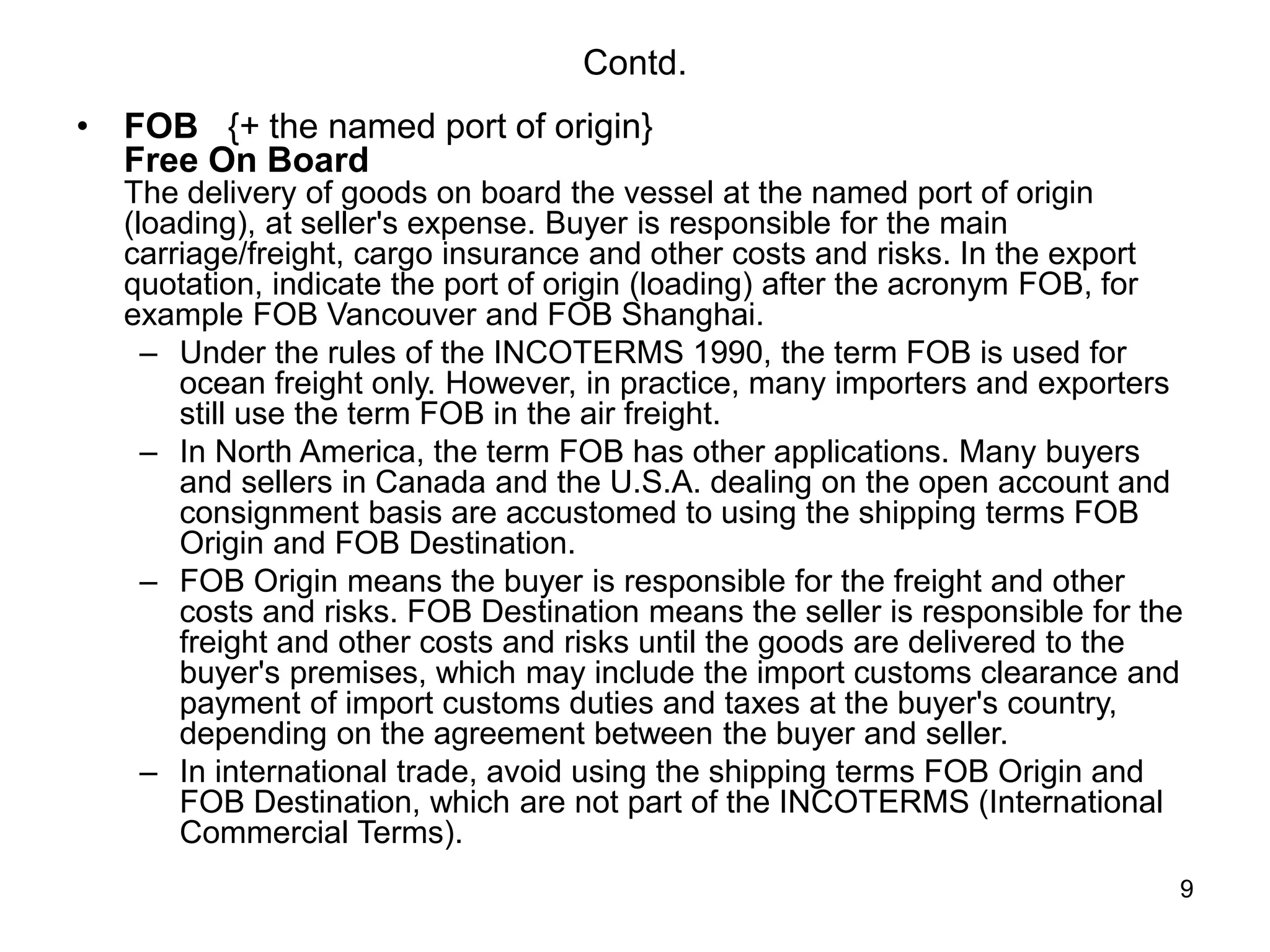 9
Contd.
• FOB {+ the named port of origin}
Free On Board
The delivery of goods on board the vessel at the named port of origin
(loading), at seller's expense. Buyer is responsible for the main
carriage/freight, cargo insurance and other costs and risks. In the export
quotation, indicate the port of origin (loading) after the acronym FOB, for
example FOB Vancouver and FOB Shanghai.
– Under the rules of the INCOTERMS 1990, the term FOB is used for
ocean freight only. However, in practice, many importers and exporters
still use the term FOB in the air freight.
– In North America, the term FOB has other applications. Many buyers
and sellers in Canada and the U.S.A. dealing on the open account and
consignment basis are accustomed to using the shipping terms FOB
Origin and FOB Destination.
– FOB Origin means the buyer is responsible for the freight and other
costs and risks. FOB Destination means the seller is responsible for the
freight and other costs and risks until the goods are delivered to the
buyer's premises, which may include the import customs clearance and
payment of import customs duties and taxes at the buyer's country,
depending on the agreement between the buyer and seller.
– In international trade, avoid using the shipping terms FOB Origin and
FOB Destination, which are not part of the INCOTERMS (International
Commercial Terms).
 