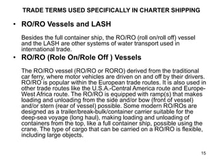 15
TRADE TERMS USED SPECIFICALLY IN CHARTER SHIPPING
• RO/RO Vessels and LASH
Besides the full container ship, the RO/RO (roll on/roll off) vessel
and the LASH are other systems of water transport used in
international trade.
• RO/RO (Role On/Role Off ) Vessels
The RO/RO vessel (RO/RO or RORO) derived from the traditional
car ferry, where motor vehicles are driven on and off by their drivers.
RO/RO is popular within the European trade routes. It is also used in
other trade routes like the U.S.A.-Central America route and Europe-
West Africa route. The RO/RO is equipped with ramp(s) that makes
loading and unloading from the side and/or bow (front of vessel)
and/or stern (rear of vessel) possible. Some modern RO/ROs are
designed as a trailer/break-bulk/container carrier suitable for the
deep-sea voyage (long haul), making loading and unloading of
containers from the top, like a full container ship, possible using the
crane. The type of cargo that can be carried on a RO/RO is flexible,
including large objects.
 