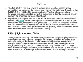 16
CONTD.
• The full RO/RO has low stowage factors, as a result of wasted space
around the underside of the trailers and other motor vehicles. Therefore, the
full RO/RO is not ideal for deep-sea trade. The low stowage factors,
however, are compensated for by the quickness of the "turn around' time in
ports in the short-sea voyage (short haul).
• In general, the capital cost for a full RO/RO is lower than the full container
ship or the LASH. When the cargo availability is insufficient in a port in the
short-sea trade, investment in sophisticated container handling installations
can be uneconomical. Therefore, the full RO/RO offers a solution to short-
sea transport needs. A large area of land for parking trailers and other motor
vehicles is necessary while they await loading.
LASH (Lighter Aboard Ship)
The lighter aboard ship or LASH---barge-carrier or barge-carrying vessel---
is designed to carry lighters (barges), where they are lifted by crane over
the stern (rear) of the vessel. The LASH and barge come in different
configurations. Some LASHes can accommodate over 24 barges. Each
barge may carry 600 to 1,000 metric tons of cargo, which is much bigger
than the ocean freight container, and can float and be towed up and down a
river or canal, thus the barge is often referred to as the floating container.
 