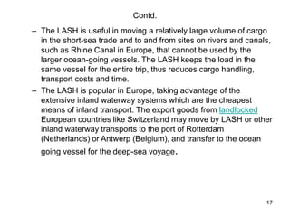 17
Contd.
– The LASH is useful in moving a relatively large volume of cargo
in the short-sea trade and to and from sites on rivers and canals,
such as Rhine Canal in Europe, that cannot be used by the
larger ocean-going vessels. The LASH keeps the load in the
same vessel for the entire trip, thus reduces cargo handling,
transport costs and time.
– The LASH is popular in Europe, taking advantage of the
extensive inland waterway systems which are the cheapest
means of inland transport. The export goods from landlocked
European countries like Switzerland may move by LASH or other
inland waterway transports to the port of Rotterdam
(Netherlands) or Antwerp (Belgium), and transfer to the ocean
going vessel for the deep-sea voyage.
 