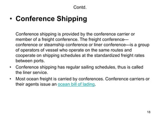 18
Contd.
• Conference Shipping
Conference shipping is provided by the conference carrier or
member of a freight conference. The freight conference---
conference or steamship conference or liner conference---is a group
of operators of vessel who operate on the same routes and
cooperate on shipping schedules at the standardized freight rates
between ports.
• Conference shipping has regular sailing schedules, thus is called
the liner service.
• Most ocean freight is carried by conferences. Conference carriers or
their agents issue an ocean bill of lading.
 