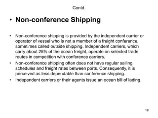 19
Contd.
• Non-conference Shipping
• Non-conference shipping is provided by the independent carrier or
operator of vessel who is not a member of a freight conference,
sometimes called outside shipping. Independent carriers, which
carry about 25% of the ocean freight, operate on selected trade
routes in competition with conference carriers.
• Non-conference shipping often does not have regular sailing
schedules and freight rates between ports. Consequently, it is
perceived as less dependable than conference shipping.
• Independent carriers or their agents issue an ocean bill of lading.
 