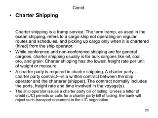 20
Contd.
• Charter Shipping
Charter shipping is a tramp service. The term tramp, as used in the
ocean shipping, refers to a cargo ship not operating on regular
routes and schedules, and picking up cargo only when it is chartered
(hired) from the ship operator.
• While conference and non-conference shipping are for general
cargoes, charter shipping usually is for bulk cargoes like oil, coal,
ore, and grain. Charter shipping has the lowest freight rate per unit
of weight or measure.
• A charter party is required in charter shipping. A charter party---
charter party contract---is a written contract between the ship
operator and the charterer (shipper). The contract normally includes
the ports, freight rate and time involved in the voyage(s).
• The ship operator issues a charter party bill of lading. Unless a letter of
credit (L/C) permits or calls for a charter party bill of lading, the bank will
reject such transport document in the L/C negotiation.
 