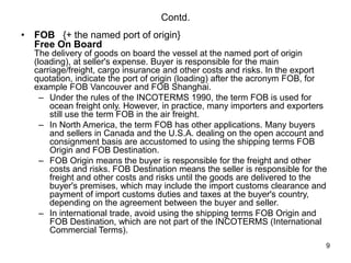 9
Contd.
• FOB {+ the named port of origin}
Free On Board
The delivery of goods on board the vessel at the named port of origin
(loading), at seller's expense. Buyer is responsible for the main
carriage/freight, cargo insurance and other costs and risks. In the export
quotation, indicate the port of origin (loading) after the acronym FOB, for
example FOB Vancouver and FOB Shanghai.
– Under the rules of the INCOTERMS 1990, the term FOB is used for
ocean freight only. However, in practice, many importers and exporters
still use the term FOB in the air freight.
– In North America, the term FOB has other applications. Many buyers
and sellers in Canada and the U.S.A. dealing on the open account and
consignment basis are accustomed to using the shipping terms FOB
Origin and FOB Destination.
– FOB Origin means the buyer is responsible for the freight and other
costs and risks. FOB Destination means the seller is responsible for the
freight and other costs and risks until the goods are delivered to the
buyer's premises, which may include the import customs clearance and
payment of import customs duties and taxes at the buyer's country,
depending on the agreement between the buyer and seller.
– In international trade, avoid using the shipping terms FOB Origin and
FOB Destination, which are not part of the INCOTERMS (International
Commercial Terms).
 