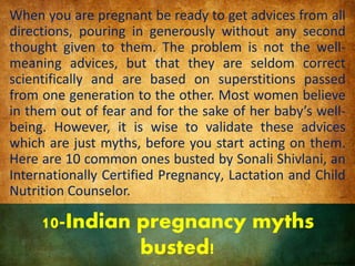 10-Indian pregnancy myths
busted!
When you are pregnant be ready to get advices from all
directions, pouring in generously without any second
thought given to them. The problem is not the well-
meaning advices, but that they are seldom correct
scientifically and are based on superstitions passed
from one generation to the other. Most women believe
in them out of fear and for the sake of her baby’s well-
being. However, it is wise to validate these advices
which are just myths, before you start acting on them.
Here are 10 common ones busted by Sonali Shivlani, an
Internationally Certified Pregnancy, Lactation and Child
Nutrition Counselor.
 