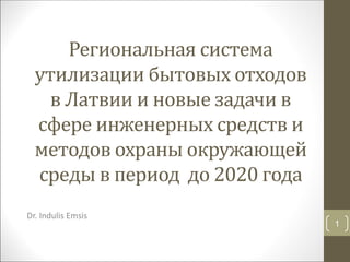 Региональная система
утилизации бытовых отходов
в Латвии и новые задачи в
сфере инженерных средств и
методов охраны окружающей
среды в период до 2020 года
Dr. Indulis Emsis
1
 