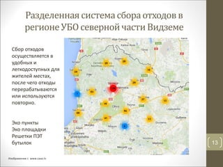 Разделеннаясистемасбораотходовв
регионеУБО севернойчастиВидземе
13
Изображение с www.zaao.lv
Сбор отходов
осуществляется в
удобных и
легкодоступных для
жителей местах,
после чего отходы
перерабатываются
или используются
повторно.
Эко пункты
Эко площадки
Решетки ПЭТ
бутылок
 