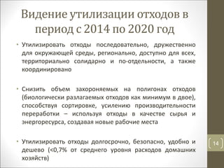Видение утилизации отходов в
период с 2014 по 2020 год
• Утилизировать отходы последовательно, дружественно
для окружающей среды, регионально, доступно для всех,
территориально солидарно и по-отдельности, а также
координировано
• Снизить объем захороняемых на полигонах отходов
(биологически разлагаемых отходов как минимум в двое),
способствуя сортировке, усилению производительности
переработки – используя отходы в качестве сырья и
энергоресурса, создавая новые рабочие места
• Утилизировать отходы долгосрочно, безопасно, удобно и
дешево (<0,7% от среднего уровня расходов домашних
хозяйств)
14
 