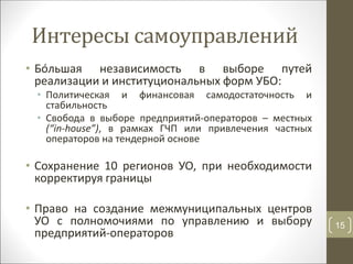 Интересы самоуправлений
• Бóльшая независимость в выборе путей
реализации и институциональных форм УБО:
• Политическая и финансовая самодостаточность и
стабильность
• Свобода в выборе предприятий-операторов – местных
(“in-house”), в рамках ГЧП или привлечения частных
операторов на тендерной основе
• Сохранение 10 регионов УО, при необходимости
корректируя границы
• Право на создание межмуниципальных центров
УО с полномочиями по управлению и выбору
предприятий-операторов
15
 