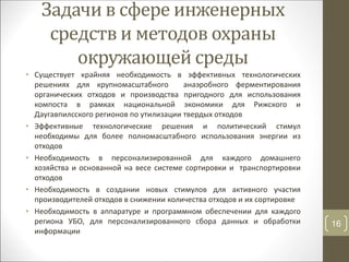 Задачи в сфере инженерных
средств и методов охраны
окружающей среды
• Существует крайняя необходимость в эффективных технологических
решениях для крупномасштабного анаэробного ферментирования
органических отходов и производства пригодного для использования
компоста в рамках национальной экономики для Рижского и
Даугавпилсского регионов по утилизации твердых отходов
• Эффективные технологические решения и политический стимул
необходимы для более полномасштабного использования энергии из
отходов
• Необходимость в персонализированной для каждого домашнего
хозяйства и основанной на весе системе сортировки и транспортировки
отходов
• Необходимость в создании новых стимулов для активного участия
производителей отходов в снижении количества отходов и их сортировке
• Необходимость в аппаратуре и программном обеспечении для каждого
региона УБО, для персонализированного сбора данных и обработки
информации
16
 