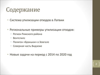 Содержание
• Система утилизации отходов в Латвии
• Региональные примеры утилизации отходов:
• Регион Рижского района
• Вентспилс
• Полигон «Бракшки» в Земгале
• Северная часть Видземе
• Новые задачи на период с 2014 по 2020 год
2
 