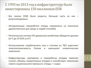 С 1993по2013годв инфраструктурубыли
инвестированы150миллионовEUR
• Все свалки (558) были закрыты, большая часть из них –
рекультивированы
• Неподлежащие переработке отходы захоронены на полигонах
дружественным для среды и людей способом
• Региональная система УО домашним хозяйствам обходится дешево
(от 5 до 23 EUR за м3)
• Использование отработанного газа и топлива из ТБО укрепляет
энергонезависимость Латвии и уменьшает климатические
изменения
• Инфраструктура сортировки и переработки отходов помогает
снизить объемы захороняемых отходов и способствует появлению
нового национального промысла: отходы -> сырье
5
 