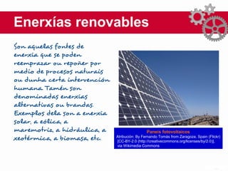Enerxías renovables
Son aquelas fontes de
enerxía que se poden
reemprazar ou repoñer por
medio de procesos naturais
ou dunha certa intervención
humana. Tamén son
denominadas enerxías
alternativas ou brandas.
Exemplos dela son a enerxía
solar, a eólica, a
maremotriz, a hidráulica, a
xeotérmica, a biomasa, etc.
Paneis fotovoltaicos
Atribución: By Fernando Tomás from Zaragoza, Spain (Flickr)
[CC-BY-2.0 (http://creativecommons.org/licenses/by/2.0)],
via Wikimedia Commons
 