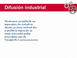 Difusión industrial
Fenómeno consistente na
expansión da industria
dende un área central ata
a perfieria seguindo os
eixos marcados polas
principais vías de
transporte e comunicación.
 