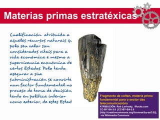 Materias primas estratéxicas
Cualificación atribuída a
aqueles recursos naturais que
polo seu valor son
considerados vitais para a
vida económica e mesmo a
supervivencia económica de
certos Estados. Polo tanto,
asegurar a súa
subministración se convirte
nun factor fundamental no
proceso de toma de decisións,
tanto en política interior
como exterior, de estes Estados.
Fragmento de coltan, materia prima
fundamental para o sector das
telecomunicacións
ATRIBUCIÓN: Rob Lavinsky, iRocks.com
CC-BY-SA-3.0 [CC-BY-SA-3.0
(http://creativecommons.org/licenses/by-sa/3.0)],
via Wikimedia Commons
 