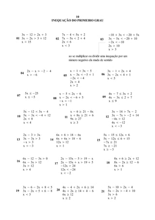 10
                             INEQUAÇÃO DO PRIMEIRO GRAU



   3x − 12  2x  3               7x − 4  5x  2                       −10  3x  −20  5x
01 3x − 2x  3  12            02 7x − 5x  2  4                 03    3x − 5x  −20  10
   x  15                         2x  6                                −2x  −10
                                  x3                                   2x  10
                                                                        x3

                                      ao se multiplicar ou dividir uma inequação por um
                                      número negativo ela muda de sentido


           2x − x  −2 − 4            x − 1  3x − 5                 3x − 1  2x  4
     04                                                           06 3x − 2x  4  1
           x  −6                  05 x − 3x  −5  1
                                      −2x  −4                       x5
                                      2x  4
                                      x2

          5x ≤ −25              x − 5  2x − 6                        4x − 7 ≤ 3x  2
07        x ≤ −5                                                   09 4x − 3x ≤ 2  7
                             08 x − 2x  −6  5
                                −x  −1                               x≤9
                                x1

   5x − 12  3x − 4                    x − 6 ≥ 21 − 8x                    3x − 14  7x − 2
10 5x − 3x  −4  12                11
                                       x  8x ≥ 21  6                 12 3x − 7x  −2  14
   2x  8                              9x ≥ 27                            −4x  12
   x4                                 x≥3                                4x  −12
                                                                          x  −3

      2x − 3  3x           6x  6  18 − 6x                       5x − 15 ≤ 12x  6
13    3x − 3x  3        14 6x  6x  18 − 6                 15    5x − 12x ≤ 6  15
      −x  3                12x  12                               −7x ≤ 21
      x  −3                x1                                    7x ≥ −21
                                                                   x ≥ −3

   6x − 12 − 3x  0              2x − 15x − 5  19 − x                      8x  6 ≥ 2x  12
16 6x − 3x  12                                                             8x − 2x ≥ 12 − 6
                              17 2x − 15x  x  19  5                 18
   3x  12                       −12x  24                                  6x  6
   x4                           12x  −24                                  x1
                                 x  −2



      3x − 6 − 2x  8  5         4x − 4  2x  6 ≥ 14                  5x − 10  2x − 4
19    3x − 2x  5  6 − 8      20 4x  2x ≥ 14  4 − 6            21    5x − 2x  −4  10
      x3                         6x ≥ 12                               3x  6
                                  x≥2                                   x2
 