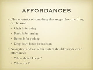 AFFORDANCES Characteristics of something that suggest how the thing can be used.  Chair is for sitting Knob is for turning Button is for pushing Drop-down box is for selection Navigation and use of the system should provide clear affordances Where should I begin? Where am I?  