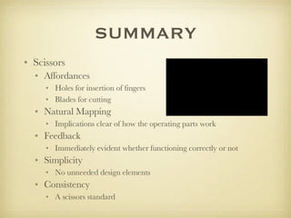 SUMMARY Scissors Affordances  Holes for insertion of fingers Blades for cutting Natural Mapping Implications clear of how the operating parts work  Feedback Immediately evident whether functioning correctly or not Simplicity No unneeded design elements Consistency  A scissors standard 