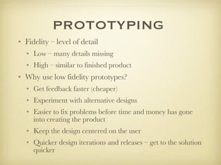 PROTOTYPING Fidelity – level of detail Low – many details missing High – similar to finished product Why use low fidelity prototypes? Get feedback faster (cheaper) Experiment with alternative designs Easier to fix problems before time and money has gone into creating the product Keep the design centered on the user Quicker design iterations and releases – get to the solution quicker