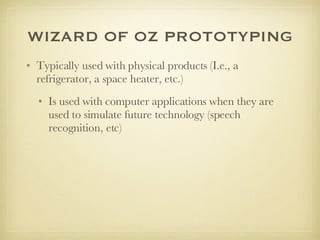 WIZARD OF OZ PROTOTYPING Typically used with physical products (I.e., a refrigerator, a space heater, etc.) Is used with computer applications when they are used to simulate future technology (speech recognition, etc)