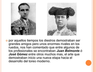    por aquellos tiempos los diestros demostraban ser
    grandes amigos pero unos enormes rivales en los
    ruedos, nos han comentado que entre algunos de
    los profesionales se encontraban Juan Belmonte ó
    José Gómez entre otros muchos mas, el arte que
    demostraban inicio una nueva etapa hacia el
    desarrollo del toreo moderno.
 