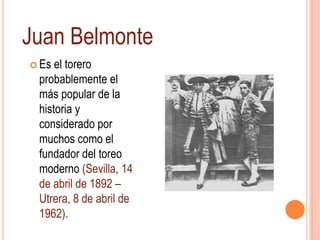 Juan Belmonte
 Es el torero
 probablemente el
 más popular de la
 historia y
 considerado por
 muchos como el
 fundador del toreo
 moderno (Sevilla, 14
 de abril de 1892 –
 Utrera, 8 de abril de
 1962).
 