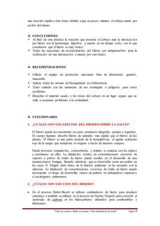 “Todo es veneno, Nada es veneno, Tododepende de la dosis“ Página 6
una reacción rápida a éste tóxico debido a que en pocos minutos el cobayo murió por
acción del mismo.
CONCLUSIONES
 Al final de esta práctica la reacción que presenta el cobayo ante la intoxicación
por hierro son la hemorragia digestiva y muerte en un tiempo corto, con lo que
concluimos que el hierro es muy tóxico.
 Todas las reacciones de reconocimiento del Hierro son indispensables para la
verificación de una intoxicación o muerte por este tóxico.
RECOMENDACIONES
 Utilizar el equipo de protección adecuado: bata de laboratorio, guantes,
mascarilla.
 Aplicar todas las normas de bioseguridad en el laboratorio.
 Tener cuidado con las sustancias de uso restringido o peligroso, para evitar
accidentes.
 Desechar el material usado, y los restos del cobayo en un lugar seguro que no
valla a ocasionar problemas a la comunidad.
CUESTIONARIO
1. ¿CUÁLES SON LOS EFECTOS DEL HIERRO SOBRE LA SALUD?
El Hierro puede ser encontrado en carne, productos integrales, patatas y vegetales.
El cuerpo humano absorbe Hierro de animales más rápido que el Hierro de las
plantas. El Hierro es una parte esencial de la hemoglobina: el agente colorante
rojo de la sangre que transporta el oxígeno a través de nuestros cuerpos.
Puede provocar conjuntivitis, coriorretinitis, y retinitis si contacta con los tejidos
y permanece en ellos. La inhalación crónica de concentraciones excesivas de
vapores o polvos de óxido de hierro puede resultar en el desarrollo de una
neumoconiosis benigna, llamada sideriosis, que es observable como un cambio en
los rayos X. Ningún daño físico de la función pulmonar se ha asociado con la
siderosis. La inhalación de concentraciones excesivas de óxido de hierro puede
incrementar el riesgo de desarrollar cáncer de pulmón en trabajadores expuestos
a carcinógenos pulmonares.
2. ¿CUÁLES SON LOS USOS DEL HIERRO?
 En el proceso Haber-Bosch se utilizan catalizadores de hierro para producir
amoníaco y también se utilizan en el proceso de Fischer-Tropsch para convertir el
monóxido de carbono en los hidrocarburos utilizados para combustibles y
lubricantes.
 