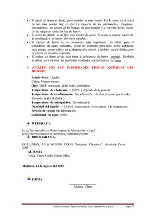 “Todo es veneno, Nada es veneno, Tododepende de la dosis“ Página 7
 El metal de hierro es fuerte, pero también es muy barato. Por lo tanto, es el metal
de uso más común hoy en día. La mayoría de los automóviles, máquinas,
herramientas, los cascos de los buques de gran tamaño y la mayoría de las piezas
de las máquinas están hechas de hierro.
 El acero inoxidable es un tipo muy común de acero. El acero se obtiene mediante
la combinación de hierro con otros metales.
 El cloruro de hierro es un compuesto muy importante. Se utiliza para el
tratamiento de aguas residuales, como un colorante para telas, como colorante
para pintura, como aditivo en la alimentación animal y también para la fabricación
de placas de circuitos impresos.
 El sulfato de hierro se usa para tratar la deficiencia de hierro (anemia). También
se utiliza para eliminar las partículas residuales microscópicas del agua.
3. ¿CUÁLES SON LAS PROPIEDADES FÍSICAS- QUÍMICAS DEL
HIERRO?
Estado físico: Líquido
Color: Marrón oscuro
Olor: Débil, semejante al del ácido clorhídrico
Temperatura de ebullición: > 100 ºC ( depende de la pureza)
Temperatura de la inflamación: No inflamable. Se descompone por el calor
liberando ácido clorhídrico.
Temperatura de autoignición: No inflamable
Densidad del líquido: > 1,4g/ml, dependiendo de la pureza y la temperatura.
Presión de vapor: Sin información
Solubilidad en agua: 100%
WEBGRAFÍA
http://iio.ens.uabc.mx/hojas-seguridad/cloruro-ferrico.pdf
http://www.lenntech.es/periodica/elementos/fe.htm
BIBLIOGRAFIA:
HOLLEMAN, A.F.& WIBERG, EGON. “Inorganic Chemistry”, Academic Press,
2001.
AUTORIA
Bioq. Farm. Carlos García MSc.
Machala, 24 de agosto del 2015
FIRMA
_________________
Adriana Villota
 