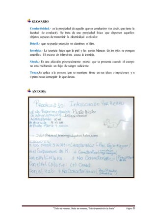 “Todo es veneno, Nada es veneno, Tododepende de la dosis“ Página 8
GLOSARIO
Conductividad.- es la propiedad de aquello que es conductivo (es decir, que tiene la
facultad de conducir). Se trata de una propiedad física que disponen aquellos
objetos capaces de transmitir la electricidad o el calor.
Dúctil.- que se puede extender en alambres o hilos.
Ictericia.- La ictericia hace que la piel y las partes blancas de los ojos se pongan
amarillas. El exceso de bilirrubina causa la ictericia.
Shock.- Es una afección potencialmente mortal que se presenta cuando el cuerpo
no está recibiendo un flujo de sangre suficiente.
Tenaz.Se aplica a la persona que se mantiene firme en sus ideas o intenciones y n
o para hasta conseguir lo que desea.
ANEXOS:
 