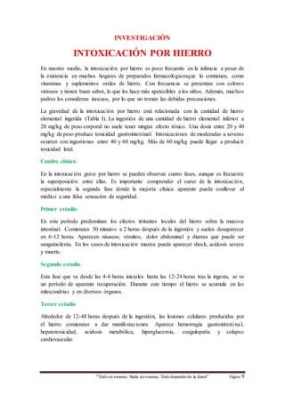 “Todo es veneno, Nada es veneno, Tododepende de la dosis“ Página 9
INVESTIGACIÓN
INTOXICACIÓN POR HIERRO
En nuestro medio, la intoxicación por hierro es poco frecuente en la infancia a pesar de
la existencia en muchos hogares de preparados farmacológicosque lo contienen, como
vitaminas y suplementos orales de hierro. Con frecuencia se presentan con colores
vistosos y tienen buen sabor, lo que les hace más apetecibles a los niños. Además, muchos
padres los consideran inocuos, por lo que no toman las debidas precauciones.
La gravedad de la intoxicación por hierro está relacionada con la cantidad de hierro
elemental ingerida (Tabla I). La ingestión de una cantidad de hierro elemental inferior a
20 mg/kg de peso corporal no suele tener ningún efecto tóxico. Una dosis entre 20 y 40
mg/kg de peso produce toxicidad gastrointestinal. Intoxicaciones de moderadas a severas
ocurren con ingestiones entre 40 y 60 mg/kg. Más de 60 mg/kg puede llegar a producir
toxicidad letal.
Cuadro clínico
En la intoxicación grave por hierro se pueden observar cuatro fases, aunque es frecuente
la superposición entre ellas. Es importante comprender el curso de la intoxicación,
especialmente la segunda fase donde la mejoría clínica aparente puede conllevar al
médico a una falsa sensación de seguridad.
Primer estadio
En este período predominan los efectos irritantes locales del hierro sobre la mucosa
intestinal. Comienzan 30 minutos a 2 horas después de la ingestión y suelen desaparecer
en 6-12 horas. Aparecen náuseas, vómitos, dolor abdominal y diarrea que puede ser
sanguinolenta. En los casos de intoxicación masiva puede aparecer shock, acidosis severa
y muerte.
Segundo estadio
Esta fase que va desde las 4-6 horas iniciales hasta las 12-24 horas tras la ingesta, se ve
un período de aparente recuperación. Durante este tiempo el hierro se acumula en las
mitocondrias y en diversos órganos.
Tercer estadio
Alrededor de 12-48 horas después de la ingestión, las lesiones celulares producidas por
el hierro comienzan a dar manifestaciones. Aparece hemorragia gastrointestinal,
hepatotoxicidad, acidosis metabólica, hiperglucemia, coagulopatía y colapso
cardiovascular.
 
