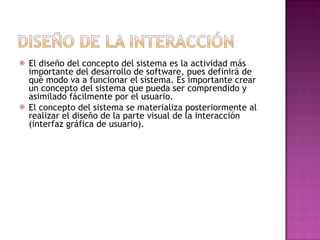    El diseño del concepto del sistema es la actividad más
    importante del desarrollo de software, pues definirá de
    qué modo va a funcionar el sistema. Es importante crear
    un concepto del sistema que pueda ser comprendido y
    asimilado fácilmente por el usuario.
   El concepto del sistema se materializa posteriormente al
    realizar el diseño de la parte visual de la interacción
    (interfaz gráfica de usuario).
 