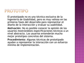 El prototipado no es una técnica exclusiva de la
Ingeniería de Usabilidad, pero es muy valiosa en las
primeras fases del desarrollo para representar el
diseño de la interacción y evaluar su usabilidad.
Motivación: No es posible conocer la opinión de los
usuarios mostrándoles especificaciones técnicas a un
nivel abstracto. Los usuarios entenderán mucho
mejor prototipos concretos del sistema.
Procedimiento: Algunas técnicas de prototipado
ayudan a representar la interacción con un esfuerzo
mínimo de implementación.
 