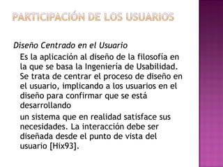 Diseño Centrado en el Usuario
  Es la aplicación al diseño de la filosofía en
  la que se basa la Ingeniería de Usabilidad.
  Se trata de centrar el proceso de diseño en
  el usuario, implicando a los usuarios en el
  diseño para confirmar que se está
  desarrollando
  un sistema que en realidad satisface sus
  necesidades. La interacción debe ser
  diseñada desde el punto de vista del
  usuario [Hix93].
 
