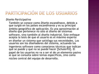 Diseño Participativo
  También se conoce como Diseño escandinavo, debido a
  que surgió en los países escandinavos y es su principal
  ámbito geográfico de aplicación. Es una aproximación al
  diseño que pertenece no sólo al diseño de sistemas
  software, sino también al diseño industrial. Este enfoque
  acepta la tesis de que el usuario es el máximo experto
  en diseñar un sistema que satisfaga sus necesidades. Los
  usuarios son los diseñadores del sistema, actuando los
  ingenieros software como consejeros técnicos que indican
  qué se puede y qué no se puede hacer [Schuler93]. El
  papel de los usuarios no va a ser el de un elemento pasivo
  al que se consulta sobre temas específicos, sino como
  núcleo central del equipo de desarrollo.
 