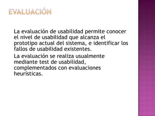 La evaluación de usabilidad permite conocer
el nivel de usabilidad que alcanza el
prototipo actual del sistema, e identificar los
fallos de usabilidad existentes.
La evaluación se realiza usualmente
mediante test de usabilidad,
complementados con evaluaciones
heurísticas.
 