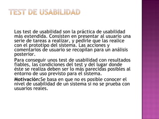 Los test de usabilidad son la práctica de usabilidad
más extendida. Consisten en presentar al usuario una
serie de tareas a realizar, y pedirle que las realice
con el prototipo del sistema. Las acciones y
comentarios de usuario se recopilan para un análisis
posterior.
Para conseguir unos test de usabilidad con resultados
fiables, las condiciones del test y del lugar donde
éste se realiza deben ser lo más parecidas posibles al
entorno de uso previsto para el sistema.
Motivación:Se basa en que no es posible conocer el
nivel de usabilidad de un sistema si no se prueba con
usuarios reales.
 