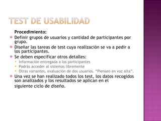 Procedimiento:
   Definir grupos de usuarios y cantidad de participantes por
    grupo.
   Diseñar las tareas de test cuya realización se va a pedir a
    los participantes.
   Se deben especificar otros detalles:
       Información entregada a los participantes
       Podrás acceder al sistemas libremente
       Otras variantes, evaluación de dos usuarios. “Piensen en voz alta”.
   Una vez se han realizado todos los test, los datos recogidos
    son analizados y los resultados se aplican en el
    siguiente ciclo de diseño.
 