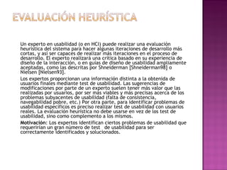 Un experto en usabilidad (o en HCI) puede realizar una evaluación
heurística del sistema para hacer algunas iteraciones de desarrollo más
cortas, y así ser capaces de realizar más iteraciones en el proceso de
desarrollo. El experto realizará una crítica basado en su experiencia de
diseño de la interacción, o en guías de diseño de usabilidad ampliamente
aceptadas, como las descritas por Shneiderman [Shneiderman98] o
Nielsen [Nielsen93].
Los expertos proporcionan una información distinta a la obtenida de
usuarios finales mediante test de usabilidad. Las sugerencias de
modificaciones por parte de un experto suelen tener más valor que las
realizadas por usuarios, por ser más viables y más precisas acerca de los
problemas subyacentes de usabilidad (falta de consistencia,
navegabilidad pobre, etc.) Por otra parte, para identificar problemas de
usabilidad específicos es preciso realizar test de usabilidad con usuarios
reales. La evaluación heurística no debe usarse en vez de los test de
usabilidad, sino como complemento a los mismos.
Motivación: Los expertos identifican ciertos problemas de usabilidad que
requerirían un gran número de test de usabilidad para ser
correctamente identificados y solucionados.
 