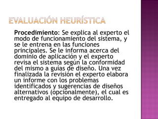 Procedimiento: Se explica al experto el
modo de funcionamiento del sistema, y
se le entrena en las funciones
principales. Se le informa acerca del
dominio de aplicación y el experto
revisa el sistema según la conformidad
del mismo a guías de diseño. Una vez
finalizada la revisión el experto elabora
un informe con los problemas
identificados y sugerencias de diseños
alternativos (opcionalmente), el cual es
entregado al equipo de desarrollo.
 
