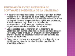    A pesar de que los ingenieros software se pueden mostrar
    receptivos a los principios de usabilidad, su formación y
    experiencia hace que entre sus principales objetivos estén
    conceptos como la elegancia de los algoritmos diseñados,
    el rendimiento a bajo nivel o la facilidad de
    mantenimiento, los cuales en ocasiones influyen
    negativamente en la usabilidad del sistema.
   Los conceptos que se manejan en la Ingeniería de
    Usabilidad son ajenos a los manejados en la Ingeniería del
    Software, y esto produce un problema de comunicación
    entre el equipo de expertos en usabilidad y el resto del
    equipo de desarrollo.
   Es necesario realizar una integración de la Ingeniería de
    Usabilidad en la parte de planificación y gestión de
    proyectos software.
 