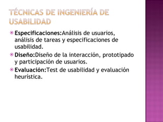  Especificaciones:Análisis  de usuarios,
  análisis de tareas y especificaciones de
  usabilidad.
 Diseño:Diseño de la interacción, prototipado
  y participación de usuarios.
 Evaluación:Test de usabilidad y evaluación
  heurística.
 