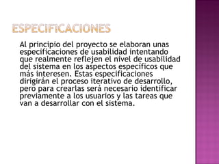 Al principio del proyecto se elaboran unas
especificaciones de usabilidad intentando
que realmente reflejen el nivel de usabilidad
del sistema en los aspectos específicos que
más interesen. Estas especificaciones
dirigirán el proceso iterativo de desarrollo,
pero para crearlas será necesario identificar
previamente a los usuarios y las tareas que
van a desarrollar con el sistema.
 