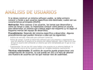 Si se desea construir un sistema software usable, se debe primero
conocer a fondo a qué usuarios específicos está destinado, cuáles son sus
características principales [Hix93].
Motivación: Para conocer a los usuarios, las tareas que desarrollan y
cómo las llevan a cabo. Es importante conocer cómo piensa el usuario
para desarrollar un sistema que trabaja según ese esquema (y no según el
esquema mental del equipo de desarrollo).
Procedimiento: Depende del sistema específico a desarrollar. Algunos
procedimientos que pueden llevarse a cabo son los siguientes:
· Análisis de mercado: Adecuado para software comercial.
· Visitas de campo: Cuando se desarrolla software para una empresa u organización es
   muy útil observar al usuario en su entorno de trabajo habitual, más si cabe en el caso
   de que el usuario esté utilizando un sistema que será reemplazado por el que se va a
   construir.
· Cuestionarios: Sin ser tan útil como hablar a los usuarios en su entorno habitual, la
   información acerca de los usuarios puede ser recogida mediante cuestionarios.
Técnicas relacionadas: El análisis de usuarios puede proporcionar una
categorización de usuarios, la cual puede ser útil a la hora de obtener
una muestra de usuarios con los que realizar test de usabilidad.
 