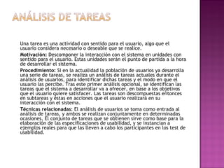 Una tarea es una actividad con sentido para el usuario, algo que el
usuario considera necesario o deseable que se realice.
Motivación: Descomponer la interacción con el sistema en unidades con
sentido para el usuario. Estas unidades serán el punto de partida a la hora
de desarrollar el sistema.
Procedimiento: Si en la actualidad la población de usuarios ya desarrolla
una serie de tareas, se realiza un análisis de tareas actuales durante el
análisis de usuarios, para identificar dichas tareas y el modo en que el
usuario las percibe. Tras este primer análisis opcional, se identifican las
tareas que el sistema a desarrollar va a ofrecer, en base a los objetivos
que el usuario quiere satisfacer. Las tareas son descompuestas entonces
en subtareas y éstas en acciones que el usuario realizará en su
interacción con el sistema.
Técnicas relacionadas: El análisis de usuarios se toma como entrada al
análisis de tareas, y ambos se realizan conjuntamente en determinadas
ocasiones. El conjunto de tareas que se obtienen sirve como base para la
elaboración de las especificaciones de usabilidad, y se instancian a
ejemplos reales para que las lleven a cabo los participantes en los test de
usabilidad.
 